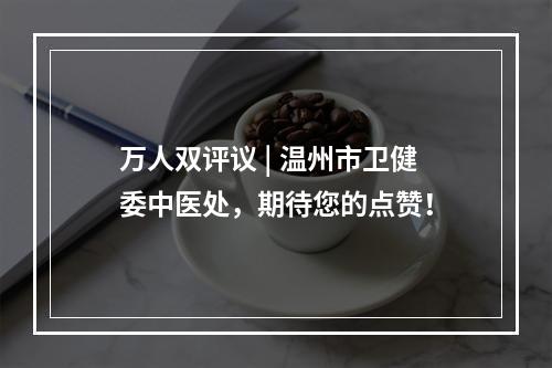 万人双评议 | 温州市卫健委中医处，期待您的点赞！