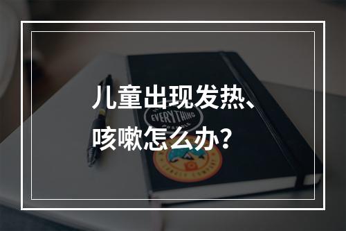 儿童出现发热、咳嗽怎么办？