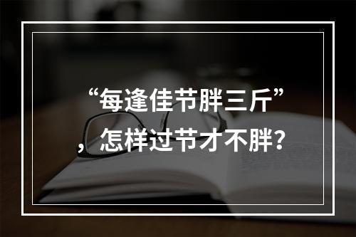 “每逢佳节胖三斤”，怎样过节才不胖？