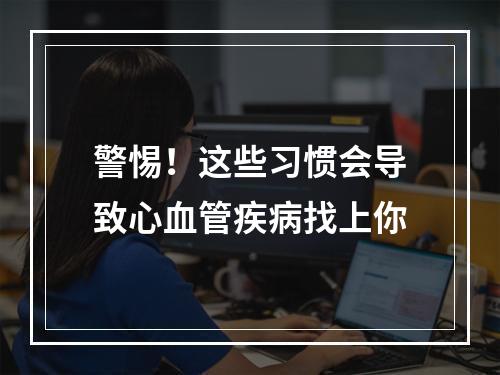 警惕！这些习惯会导致心血管疾病找上你