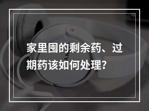 家里囤的剩余药、过期药该如何处理？