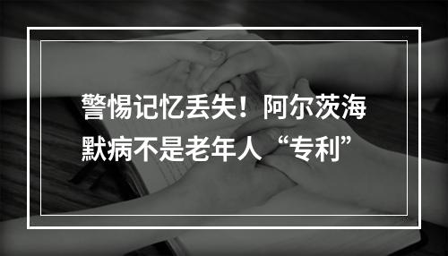 警惕记忆丢失！阿尔茨海默病不是老年人“专利”