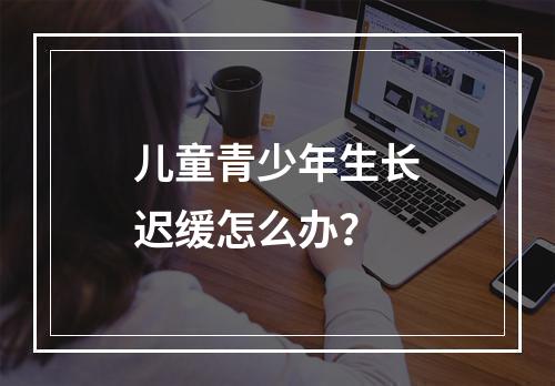 儿童青少年生长迟缓怎么办？