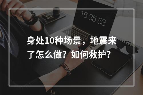 身处10种场景，地震来了怎么做？如何救护？