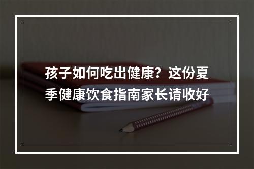 孩子如何吃出健康？这份夏季健康饮食指南家长请收好