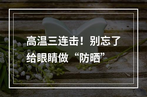 高温三连击！别忘了给眼睛做“防晒”