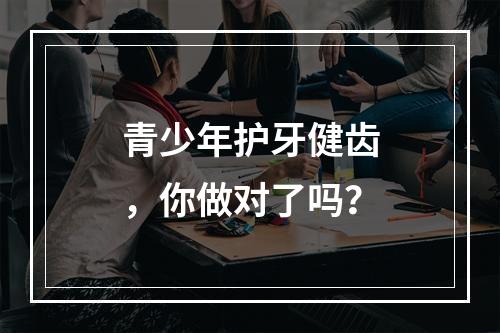 青少年护牙健齿，你做对了吗？