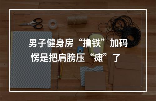 男子健身房“撸铁”加码 愣是把肩膀压“瘫”了
