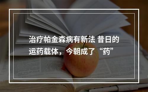 治疗帕金森病有新法 昔日的运药载体，今朝成了“药”