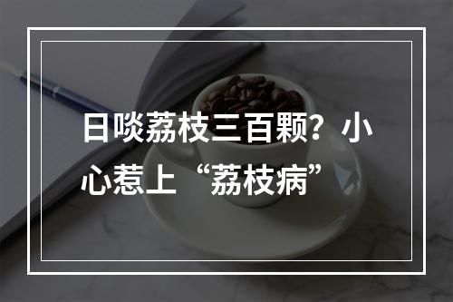 日啖荔枝三百颗？小心惹上“荔枝病”