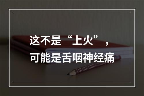 这不是“上火”，可能是舌咽神经痛