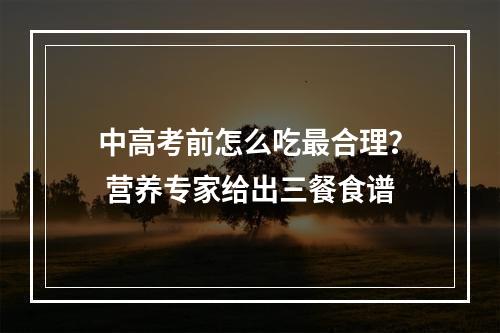 中高考前怎么吃最合理？ 营养专家给出三餐食谱