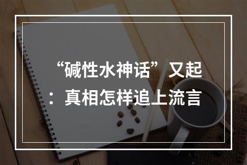 “碱性水神话”又起：真相怎样追上流言