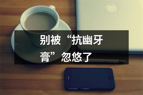 别被“抗幽牙膏”忽悠了
