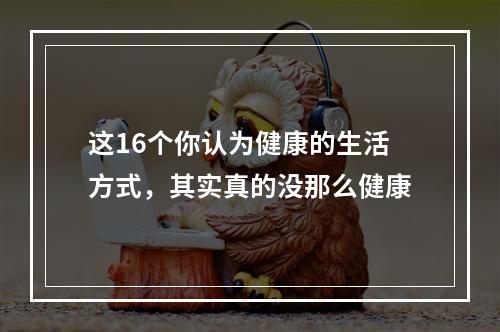 这16个你认为健康的生活方式，其实真的没那么健康