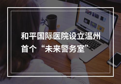 和平国际医院设立温州首个“未来警务室”