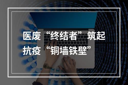 医废“终结者”筑起抗疫“铜墙铁壁”