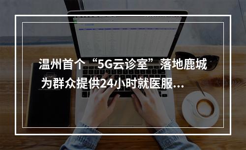 温州首个“5G云诊室”落地鹿城 为群众提供24小时就医服务