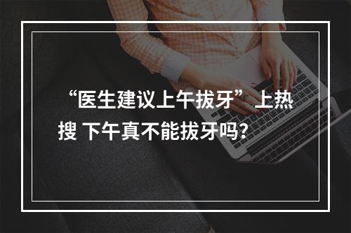 “医生建议上午拔牙”上热搜 下午真不能拔牙吗？