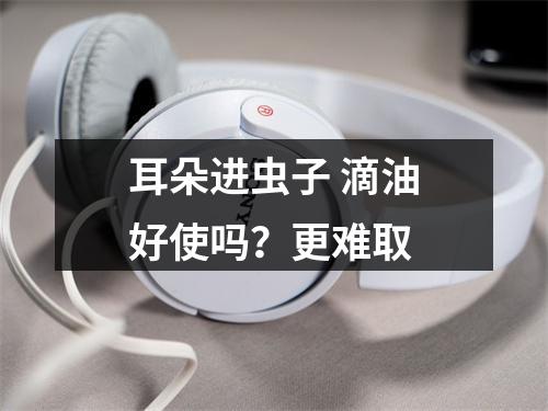 耳朵进虫子 滴油好使吗？更难取