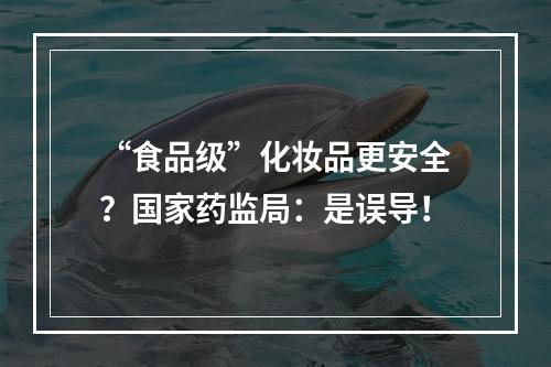 “食品级”化妆品更安全？国家药监局：是误导！