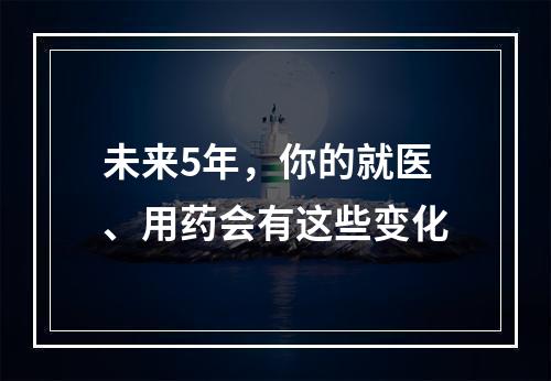 未来5年，你的就医、用药会有这些变化