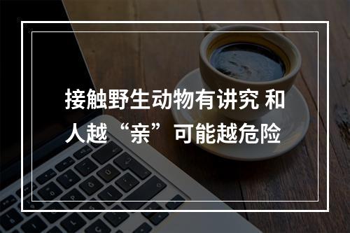 接触野生动物有讲究 和人越“亲”可能越危险