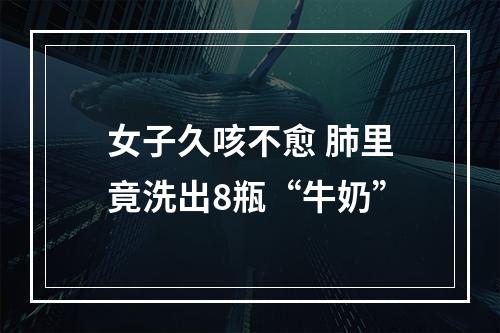女子久咳不愈 肺里竟洗出8瓶“牛奶”