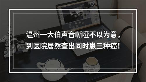 温州一大伯声音嘶哑不以为意，到医院居然查出同时患三种癌！