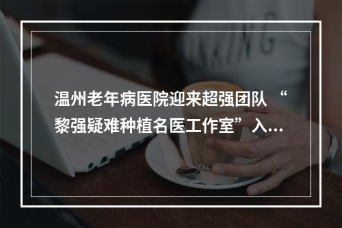 温州老年病医院迎来超强团队 “黎强疑难种植名医工作室”入驻口腔科