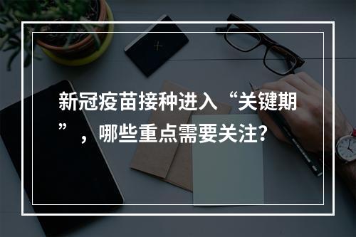 新冠疫苗接种进入“关键期”，哪些重点需要关注？
