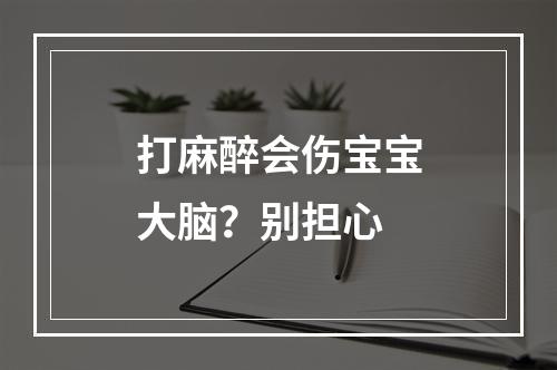 打麻醉会伤宝宝大脑？别担心