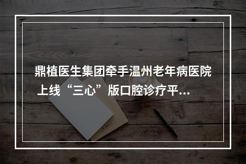 鼎植医生集团牵手温州老年病医院 上线“三心”版口腔诊疗平台