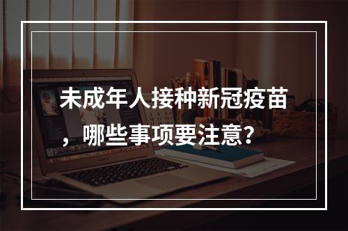 未成年人接种新冠疫苗，哪些事项要注意？
