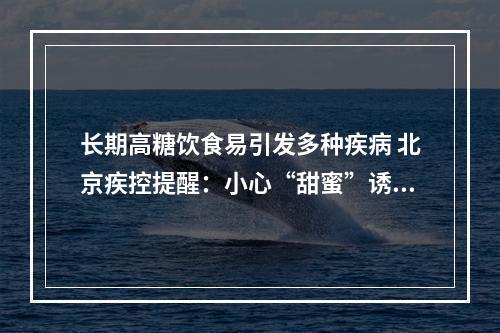 长期高糖饮食易引发多种疾病 北京疾控提醒：小心“甜蜜”诱惑！