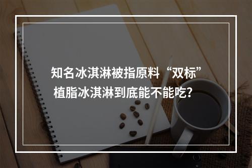 知名冰淇淋被指原料“双标” 植脂冰淇淋到底能不能吃？