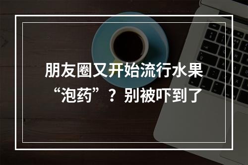 朋友圈又开始流行水果“泡药”？别被吓到了