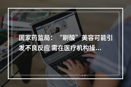 国家药监局：“刷酸”美容可能引发不良反应 需在医疗机构操作