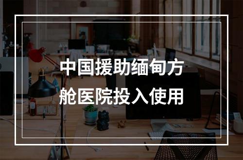 中国援助缅甸方舱医院投入使用