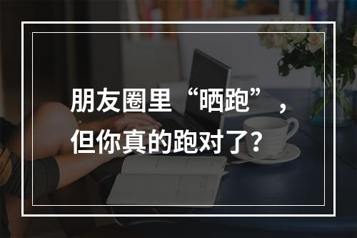 朋友圈里“晒跑”，但你真的跑对了？