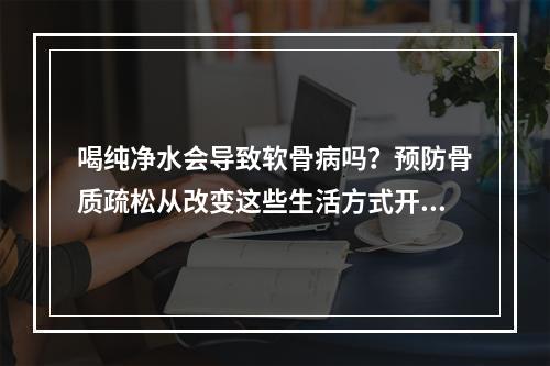 喝纯净水会导致软骨病吗？预防骨质疏松从改变这些生活方式开始