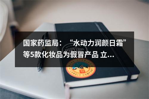 国家药监局：“水动力润颜日霜”等5款化妆品为假冒产品 立即停止销售