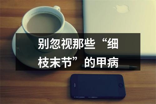 别忽视那些“细枝末节”的甲病