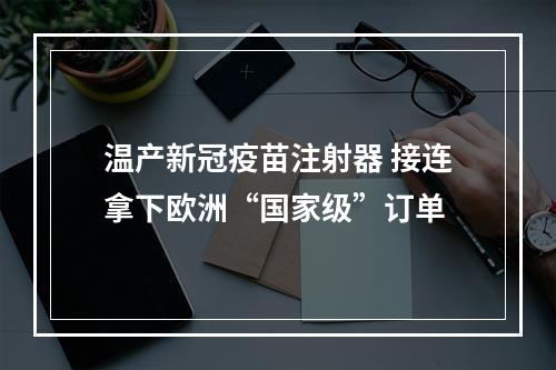 温产新冠疫苗注射器 接连拿下欧洲“国家级”订单