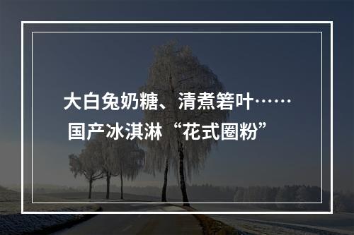 大白兔奶糖、清煮箬叶…… 国产冰淇淋“花式圈粉”