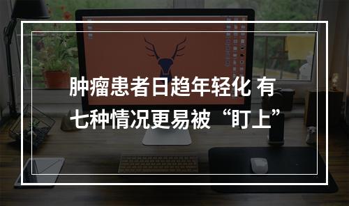 肿瘤患者日趋年轻化 有七种情况更易被“盯上”