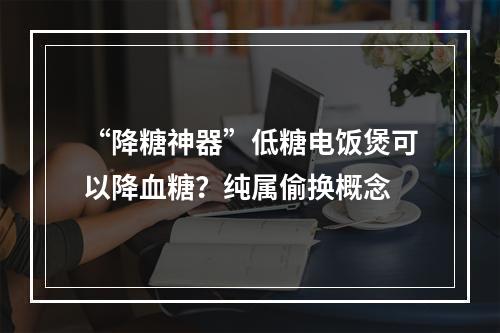 “降糖神器”低糖电饭煲可以降血糖？纯属偷换概念
