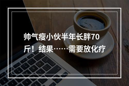帅气瘦小伙半年长胖70斤！结果……需要放化疗