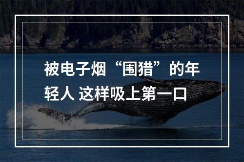 被电子烟“围猎”的年轻人 这样吸上第一口