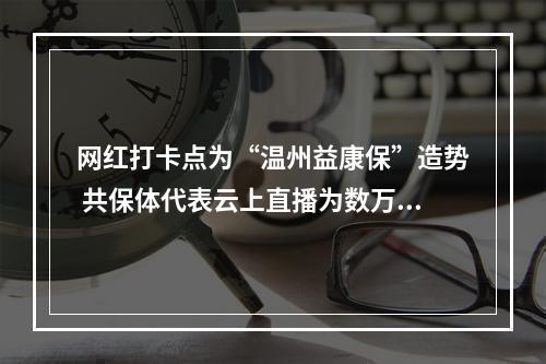 网红打卡点为“温州益康保”造势 共保体代表云上直播为数万网友释疑